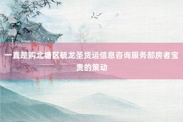一直是购北塘区毓龙圣货运信息咨询服务部房者宝贵的策动