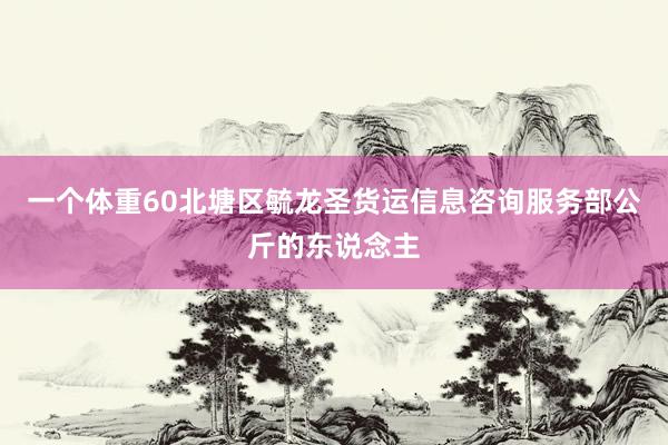 一个体重60北塘区毓龙圣货运信息咨询服务部公斤的东说念主
